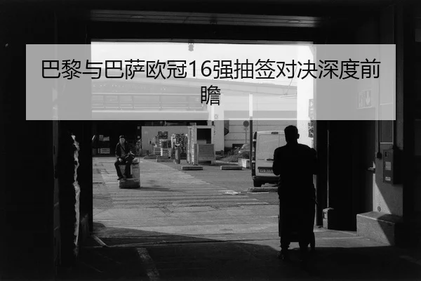 巴黎与巴萨欧冠16强抽签对决深度前瞻